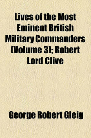 Cover of Lives of the Most Eminent British Military Commanders (Volume 3); Robert Lord Clive. Charles Marquis Cornwallis. Lieutenant-General Sir Ralph Abercomby, K.B. Lieutenant-General Sir John Moore, K.B