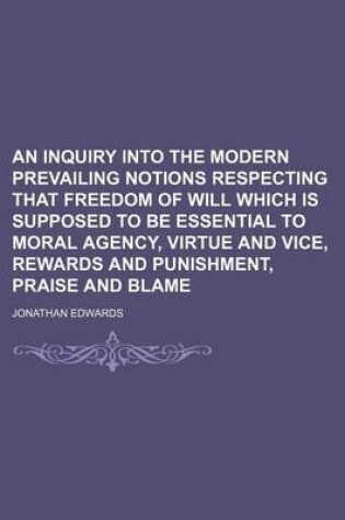 Cover of An Inquiry Into the Modern Prevailing Notions Respecting That Freedom of Will Which Is Supposed to Be Essential to Moral Agency, Virtue and Vice, Rewards and Punishment, Praise and Blame
