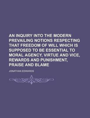Book cover for An Inquiry Into the Modern Prevailing Notions Respecting That Freedom of Will Which Is Supposed to Be Essential to Moral Agency, Virtue and Vice, Rewards and Punishment, Praise and Blame