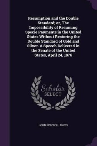 Cover of Resumption and the Double Standard; Or, the Impossibility of Resuming Specie Payments in the United States Without Restoring the Double Standard of Gold and Silver. a Speech Delivered in the Senate of the United States, April 24, 1876