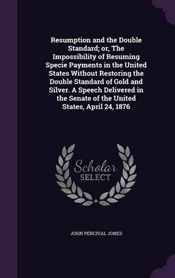 Book cover for Resumption and the Double Standard; Or, the Impossibility of Resuming Specie Payments in the United States Without Restoring the Double Standard of Gold and Silver. a Speech Delivered in the Senate of the United States, April 24, 1876