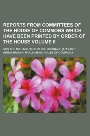 Cover of Reports from Committees of the House of Commons Which Have Been Printed by Order of the House Volume 6; And Are Not Inserted in the Journals [1715-1801