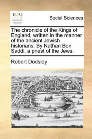 Cover of The Chronicle of the Kings of England, Written in the Manner of the Ancient Jewish Historians. by Nathan Ben Saddi, a Priest of the Jews.