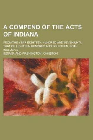 Cover of A Compend of the Acts of Indiana; From the Year Eighteen Hundred and Seven Until That of Eighteen Hundred and Fourteen, Both Inclusive