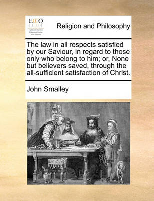 Book cover for The law in all respects satisfied by our Saviour, in regard to those only who belong to him; or, None but believers saved, through the all-sufficient satisfaction of Christ.