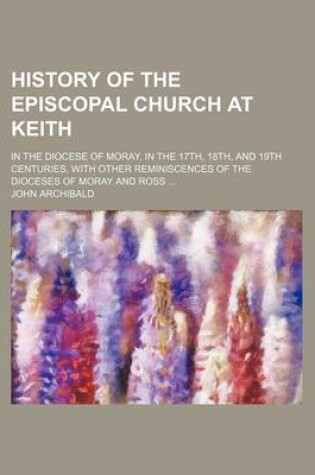 Cover of History of the Episcopal Church at Keith; In the Diocese of Moray, in the 17th, 18th, and 19th Centuries, with Other Reminiscences of the Dioceses of Moray and Ross