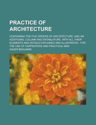 Book cover for Practice of Architecture; Containing the Five Orders of Architecture, and an Additional Column and Entablature, with All Their Elements and Details Ex