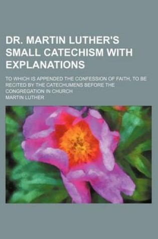 Cover of Dr. Martin Luther's Small Catechism with Explanations; To Which Is Appended the Confession of Faith, to Be Recited by the Catechumens Before the Congr