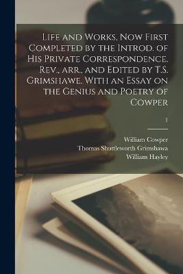 Book cover for Life and Works, Now First Completed by the Introd. of His Private Correspondence. Rev., Arr., and Edited by T.S. Grimshawe. With an Essay on the Genius and Poetry of Cowper; 1