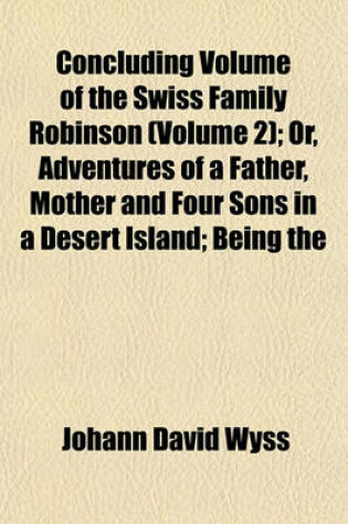 Cover of Concluding Volume of the Swiss Family Robinson (Volume 2); Or, Adventures of a Father, Mother and Four Sons in a Desert Island; Being the