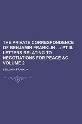 Cover of The Private Correspondence of Benjamin Franklin Volume 2; PT.III. Letters Relating to Negotiations for Peace &C