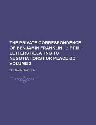 Book cover for The Private Correspondence of Benjamin Franklin Volume 2; PT.III. Letters Relating to Negotiations for Peace &C