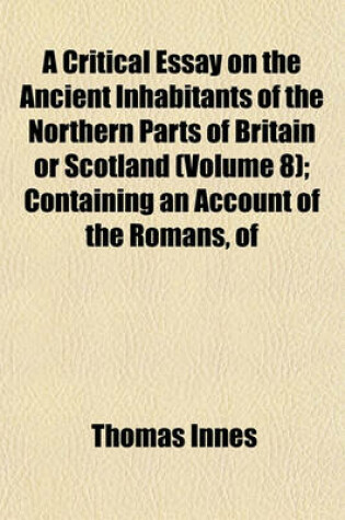 Cover of A Critical Essay on the Ancient Inhabitants of the Northern Parts of Britain or Scotland (Volume 8); Containing an Account of the Romans, of the Britains Betwixt the Walls, of the Caledonians or Picts, and Particularly of the Scots with an Appendix of ANC