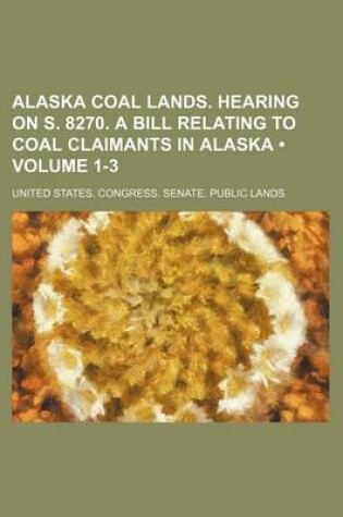 Cover of Alaska Coal Lands. Hearing on S. 8270. a Bill Relating to Coal Claimants in Alaska (Volume 1-3)