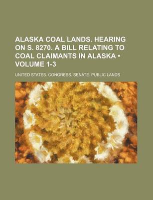 Book cover for Alaska Coal Lands. Hearing on S. 8270. a Bill Relating to Coal Claimants in Alaska (Volume 1-3)