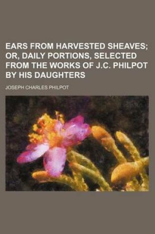 Cover of Ears from Harvested Sheaves; Or, Daily Portions, Selected from the Works of J.C. Philpot by His Daughters