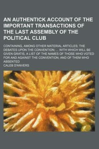 Cover of An Authentick Account of the Important Transactions of the Last Assembly of the Political Club; Containing, Among Other Material Articles the Debates Upon the Convention with Which Will Be Given Gratis, a List of the Names of Those Who Voted for and Agai