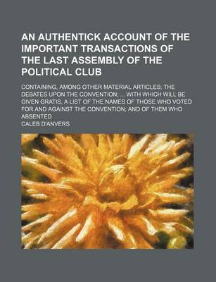 Book cover for An Authentick Account of the Important Transactions of the Last Assembly of the Political Club; Containing, Among Other Material Articles the Debates Upon the Convention with Which Will Be Given Gratis, a List of the Names of Those Who Voted for and Agai