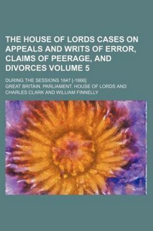 Cover of The House of Lords Cases on Appeals and Writs of Error, Claims of Peerage, and Divorces Volume 5; During the Sessions 1847 [-1866]