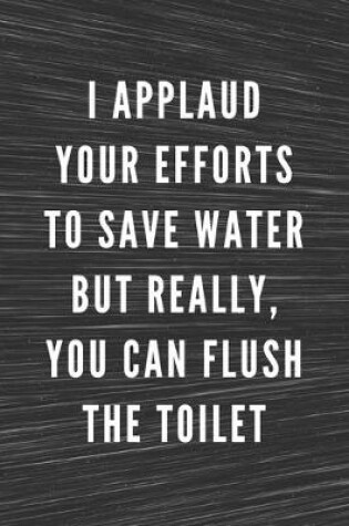 Cover of I Applaud Your Efforts To Save Water But Really, You Can Flush The Toilet