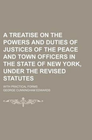 Cover of A Treatise on the Powers and Duties of Justices of the Peace and Town Officers in the State of New York, Under the Revised Statutes; With Practical Forms