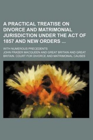 Cover of A Practical Treatise on Divorce and Matrimonial Jurisdiction Under the Act of 1857 and New Orders; With Numerous Precedents