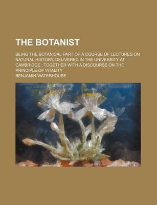 Book cover for The Botanist; Being the Botanical Part of a Course of Lectures on Natural History, Delivered in the University at Cambridge Together with a Discourse on the Principle of Vitality