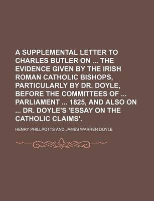 Book cover for A Supplemental Letter to Charles Butler on the Evidence Given by the Irish Roman Catholic Bishops, Particularly by Dr. Doyle, Before the Committees of Parliament 1825, and Also on Dr. Doyle's 'Essay on the Catholic Claims'.