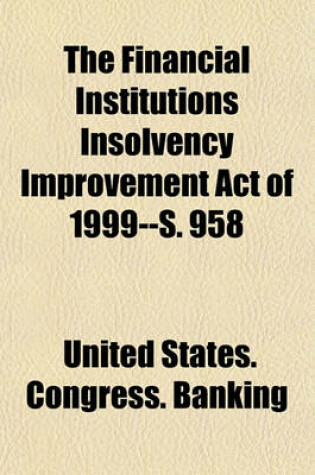 Cover of The Financial Institutions Insolvency Improvement Act of 1999--S. 958 Volume 22-23; Hearing Before the Subcommittee on Financial Institutions of the Committee on Banking, Housing, and Urban Affairs, United States Senate, One Hundred Sixth Congress, First