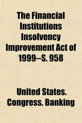 Book cover for The Financial Institutions Insolvency Improvement Act of 1999--S. 958 Volume 22-23; Hearing Before the Subcommittee on Financial Institutions of the Committee on Banking, Housing, and Urban Affairs, United States Senate, One Hundred Sixth Congress, First