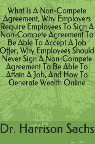 Cover of What Is A Non-Compete Agreement, Why Employers Require Employees To Sign A Non-Compete Agreement To Be Able To Accept A Job Offer, Why Employees Should Never Sign A Non-Compete Agreement To Be Able To Attain A Job, And How To Generate Wealth Online