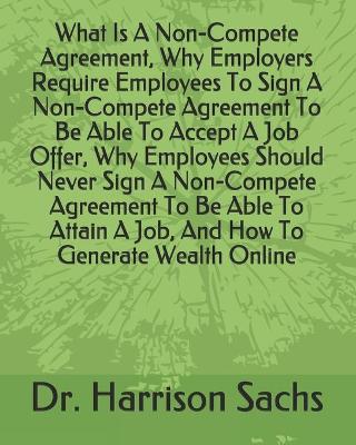 Book cover for What Is A Non-Compete Agreement, Why Employers Require Employees To Sign A Non-Compete Agreement To Be Able To Accept A Job Offer, Why Employees Should Never Sign A Non-Compete Agreement To Be Able To Attain A Job, And How To Generate Wealth Online