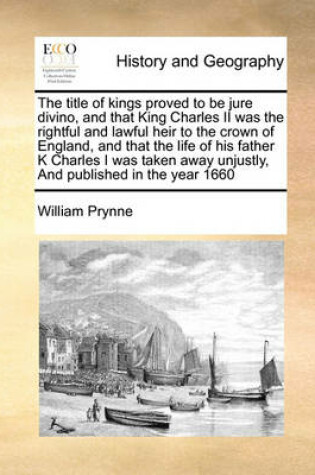 Cover of The title of kings proved to be jure divino, and that King Charles II was the rightful and lawful heir to the crown of England, and that the life of his father K Charles I was taken away unjustly, And published in the year 1660