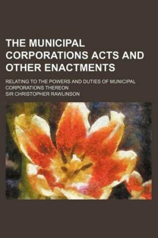 Cover of The Municipal Corporations Acts and Other Enactments; Relating to the Powers and Duties of Municipal Corporations Thereon