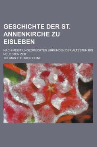 Cover of Geschichte Der St. Annenkirche Zu Eisleben; Nach Meist Ungedruckten Urkunden Der Altesten Bis Neuesten Zeit