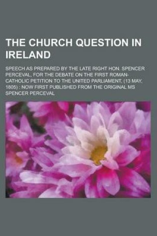 Cover of The Church Question in Ireland; Speech as Prepared by the Late Right Hon. Spencer Perceval, for the Debate on the First Roman-Catholic Petition to the United Parliament, (13 May, 1805)