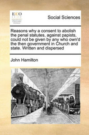 Cover of Reasons why a consent to abolish the penal statutes, against papists, could not be given by any who own'd the then government in Church and state. Written and dispersed