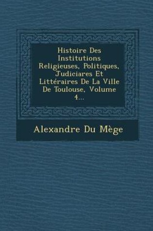 Cover of Histoire Des Institutions Religieuses, Politiques, Judiciares Et Litteraires de La Ville de Toulouse, Volume 4...