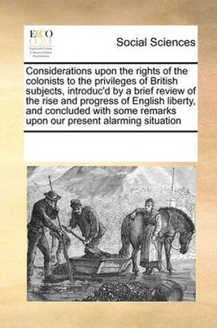 Cover of Considerations upon the rights of the colonists to the privileges of British subjects, introduc'd by a brief review of the rise and progress of English liberty, and concluded with some remarks upon our present alarming situation