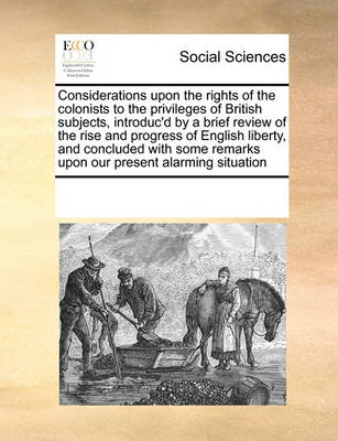 Book cover for Considerations upon the rights of the colonists to the privileges of British subjects, introduc'd by a brief review of the rise and progress of English liberty, and concluded with some remarks upon our present alarming situation