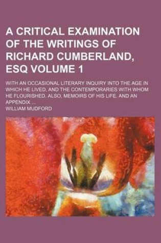 Cover of A Critical Examination of the Writings of Richard Cumberland, Esq Volume 1; With an Occasional Literary Inquiry Into the Age in Which He Lived, and the Contemporaries with Whom He Flourished. Also, Memoirs of His Life. and an Appendix