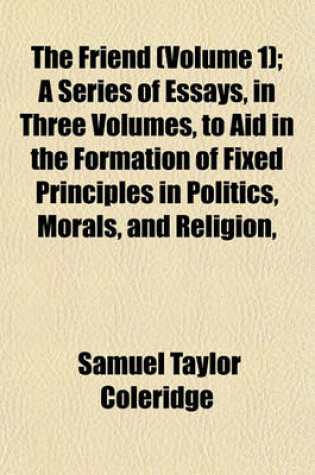 Cover of The Friend (Volume 1); A Series of Essays, in Three Volumes, to Aid in the Formation of Fixed Principles in Politics, Morals, and Religion,