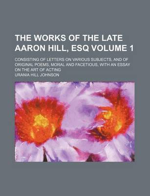 Book cover for The Works of the Late Aaron Hill, Esq Volume 1; Consisting of Letters on Various Subjects, and of Original Poems, Moral and Facetious, with an Essay on the Art of Acting