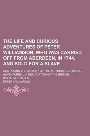 Cover of The Life and Curious Adventures of Peter Williamson, Who Was Carried Off from Aberdeen, in 1744, and Sold for a Slave; Containing the History of the Authors Surprising Adventures a Description of the British Settlements, & C