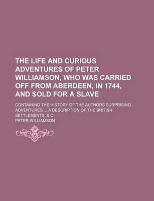Book cover for The Life and Curious Adventures of Peter Williamson, Who Was Carried Off from Aberdeen, in 1744, and Sold for a Slave; Containing the History of the Authors Surprising Adventures a Description of the British Settlements, & C