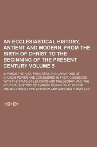 Cover of An Ecclesiastical History, Antient and Modern, from the Birth of Christ to the Beginning of the Present Century Volume 5; In Which the Rise, Progress