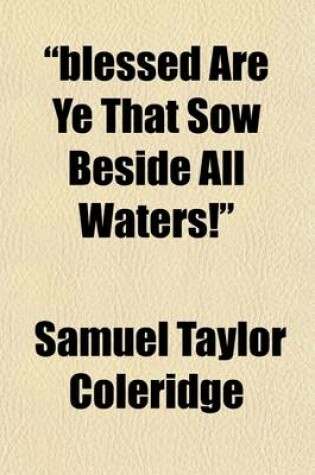 Cover of "Blessed Are Ye That Sow Beside All Waters!"; A Lay Sermon, Addressed to the Higher and Middle Classes, on the Existing Distresses and Discontents