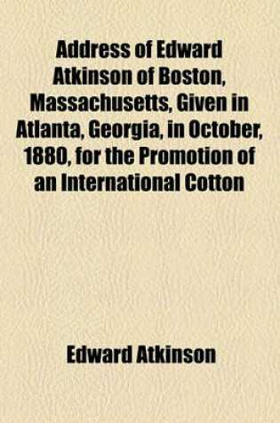 Cover of Address of Edward Atkinson of Boston, Massachusetts, Given in Atlanta, Georgia, in October, 1880, for the Promotion of an International Cotton