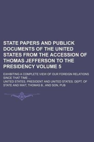 Cover of State Papers and Publick Documents of the United States from the Accession of Thomas Jefferson to the Presidency; Exhibiting a Complete View of Our Foreign Relations Since That Time Volume 5