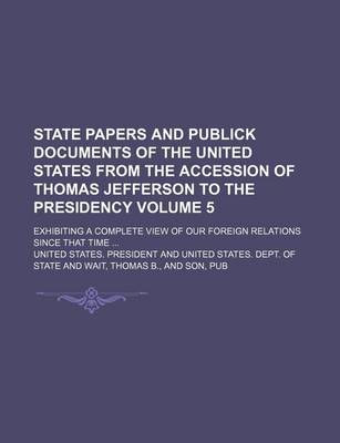 Book cover for State Papers and Publick Documents of the United States from the Accession of Thomas Jefferson to the Presidency; Exhibiting a Complete View of Our Foreign Relations Since That Time Volume 5